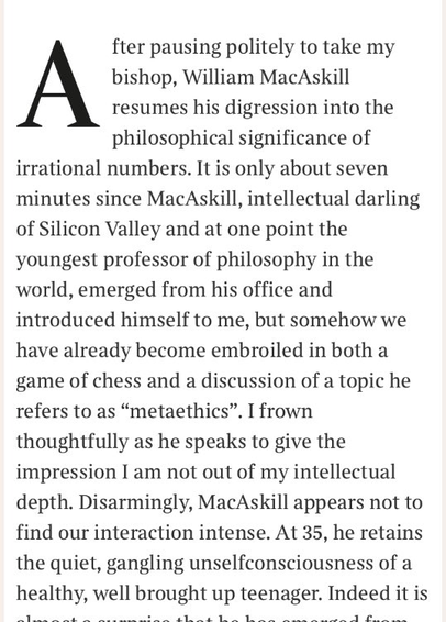 After pausing politely to take my bishop, William MacAskill resumes his digression into the philosophical significance of irrational numbers. It is only about seven minutes since MacAskill, intellectual darling of Silicon Valley and at one point the youngest professor of philosophy in the world, emerged from his office and introduced himself to me, but somehow we have already become embroiled in both a game of chess and a discussion of a topic he refers to as “metaethics”. I frown thoughtfully as he speaks to give the impression I am not out of my intellectual depth. Disarmingly, MacAskill appears not to find our interaction intense. At 35, he retains the quiet, gangling unselfconsciousness of a healthy, well brought up teenager. Indeed it is almost a surprise that he has emerged from an office, not a chaotic bedroom strewn with sports gear and science textbooks.