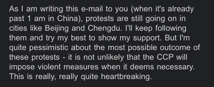 As I am writing this e-mail to you (when it's already past 1 am in China), protests are still going on in cities like Beijing and Chengdu. I'll keep following them and try my best to show my support. But I'm quite pessimistic about the most possible outcome of these protests - it is not unlikely that the CCP will impose violent measures when it deems necessary. This is really, really quite heartbreaking