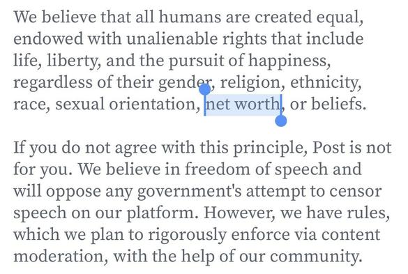 We believe that all humans are created equal, endowed with unalienable rights that include life, liberty, and the pursuit of happiness, regardless of their gender, religion, ethnicity, race, sexual orientation, met worth, or beliefs. If you do not agree with this principle, Post is not for you. We believe in freedom of speech and will oppose any government's attempt to censor speech on our platform. However, we have rules, which we plan to rigorously enforce via content  moderation, with the help of our community.