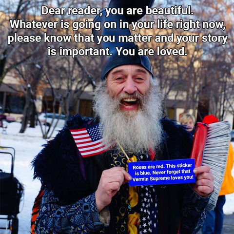 Dear reader, you are beautiful. Whatever is going on in your life right now, please know that you matter and your story is important. You are loved.

Roses are red. This sticker is blue. Never forget that Vermin Supreme loves you!