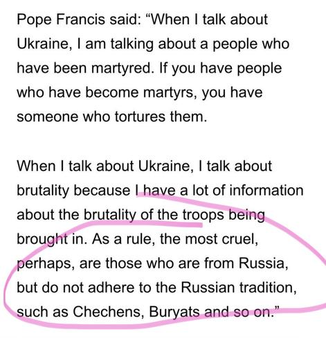 Pope Francis said: “When | talk about Ukraine, | am talking about a people who have been martyred. If you have people who have become martyrs, you have someone who tortures them.

When | talk about Ukraine, | talk about brutality because | have a lot of information about the brutality of the troops being brought in. As a rule, the most cruel, _perhaps, are those who are from Russia,

( but do not adhere to the Russian tradition,

such as Chechens, Buryats and so-on.”