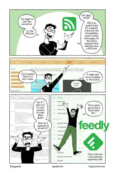 Comic page giving a mini tutorial on what an RSS feed is. Panel 1: You might've seen this icon before. It's the RSS icon. But what is RSS? RSS is an update feed for a website. Every time the site publishes a post, article, comic page, etc. the feed is updated. Most websites have a RSS feed. Panel 2: You'll usually find it in a site's menu. It might also be on a sidebar or the footer. Panel 3: But if I click on it it's just a bunch of code! What gives? What am I supposed to do with it?! Panel 4: This is where you'll need a feed reader like feedly!