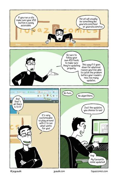 Comic page giving a mini tutorial on what an RSS feed is. Panel 1:If you run a site make sure your RSS button is easily accessible. The URL will usually be something like yoursite.com/feed or yoursite.com/rss. Panel 2: Be sure to follow your own RSS feeds to make sure they're updating properly. This way if it goes down for whatever reason you'll be able to catch the problem before your readers miss too many updates. Panel 3: And that's all there is to it! It's very customizable so play around with it to see what works for you! Panel 4: No fuss. No algorithms. Just the updates you choose to see! Hey! My favourite comic updated!