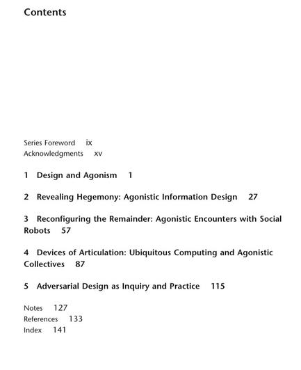 Table of Contents: Series Foreword ix Acknowledgments XV Design and Agonism r Revealing Hegemony: Agonistic Information Design 27 P 2 3 Reconfiguring the Remainder: Agonistic Encounters with Social Robots 57 4 Devices of Articulation: Ubiquitous Computing and Agonistic Collectives 87 115 5 Adversarial Design as Inquiry and Practice Notes 127 References 133 Index 141