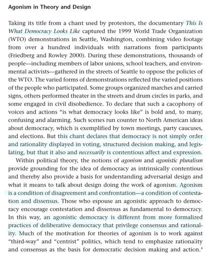 Excerpt: Agonism in Theory and Design Taking its title from a chant used by protestors, the documentary This Is What Democracy Looks Like captured the 1999 World Trade Organization (WTO) demonstrations in Seattle, Washington, combining video footage from over a hundred individuals with narrations from participants (Friedberg and Rowley 2000). During these demonstrations, thousands of people including members of labor unions, school teachers, and environ- mental activists gathered in the streets of Seattle to oppose the policies of the WTO. The varied forms of demonstrations reflected the varied positions of the people who participated. Some groups organized marches and carried signs, others performed theater in the streets and drum circles in parks, and some engaged in civil disobedience. To declare that such a cacophony of voices and actions "is what democracy looks like" is bold and, to many, confusing and alarming. Such scenes run counter to North American ideas about democracy, which is exemplified by town meetings, party caucuses, and elections. But this chant declares that democracy is not simply order and rationality displayed in voting, structured decision making, and legis- lating, but that it also and necessarily is contentious affect and expression. Within political theory, the notions of agonism and agonistic pluralism provide grounding for the idea of democracy as intrinsically contentious