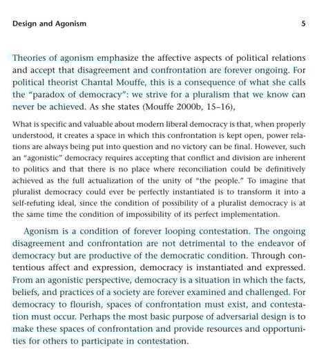 Design and Agonism 5 Theories of agonism emphasize the affective aspects of political relations and accept that disagreement and confrontation are forever ongoing. For political theorist Chantal Mouffe, this is a consequence of what she calls the 'paradox of democracy": we strive for a pluralism that we know can never be achieved. As she states (Mouffe 2000b, 15-16), What is specific and valuable about modern liberal democracy is that, when properly understood, it creates a space in which this confrontation is kept open, power rela- tions are always being put into question and no victory can be final. However, such an "agonistic" democracy requires accepting that conflict and division are inherent to politics and that there is no place where reconciliation could be definitively achieved as the full actualization of the unity of "the people." To imagine that pluralist democracy could ever be perfectly instantiated is to transform it into a self-refuting ideal, since the condition of possibility of a pluralist democracy is at the same time the condition of impossibility of its perfect implementation. Agonism is a condition of forever looping contestation. The ongoing disagreement and confrontation are not detrimental to the endeavor of democracy but are productive of the democratic condition. Through con- tentious affect and expression, democracy is instantiated and expressed.