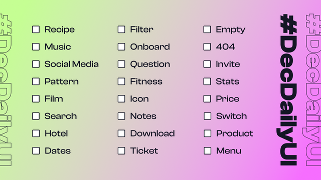 Prompts for #DecDailyUI challenge:

Recipe
Music
Social Media
Pattern
Film
Search
Hotel
Dates
Filter
Onboard
Question
Fitness
Icon
Notes
Download
Ticket
Empty
404
Invite
Stats
Price
Switch
Product
Menu