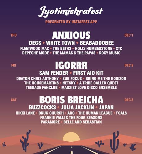 A poster for an imaginary festival called  Jyotimishrafest

PRESENTED BY INSTAFEST.APP
THU
ANXIOUS
DEC 1
DEGS • WHITE TOWN • BEABADOOBEE
FLEETWOOD MAC • THE BETHS • HOLLY HUMBERSTONE • XTC
DEPECHE MODE • THE MAMAS & THE PAPAS • ROXY MUSIC
FRI
IGORRR
DEC 2
SAM FENDER • FIRST AID KIT
DEATON CHRIS ANTHONY • SUB FOCUS • BRING ME THE HORIZON
THE HOUSEMARTINS • NETSKY • A TRIBE CALLED QUEST
TEENAGE FANCLUB • MARXIST LOVE DISCO ENSEMBLE
SAT
BORIS BREJCHA
DEC 3
BUZZCOCKS • JULIA JACKLIN • JAPAN
NIKKI LANE • DRUG CHURCH • ABC • THE HUMAN LEAGUE • FOALS
FRANKIE VALLI & THE FOUR SEASONS
PARAMORE • BELLE AND SEBASTIAN