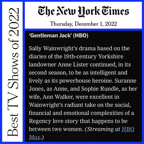 Clip of a New York Times article from Dec. 1, 2022, "Best TV shows of 2022". "Gentleman JacK" (HBO)
Sally Wainwright's drama based on the diaries of the 19th century Yorkshire landowner Anne Lister continued, in its second season, to be as intelligent and lively as its powerhouse heroine. Suranne Jones, as Anne, and Sophie Rundle, as her wife, Ann Walker, were excellent in Wainwright's radiant take on the social, financial and emotional complexities of a Regency love story that happens to be between two women. (Streaming at HBOmax.)