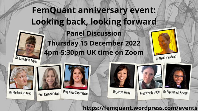 Event info: FemQuant anniversary event: Looking back, looking forward. Panel discussion. Thursday 15 December 2022. 4pm-5:30pm GMT on Zoom.
Website address: femquant.wordpress.com/events
Headshots of the panellists: Dr Sara Rose Taylor, Dr Heini Vaisanen, Dr Marion Lieutaud, Prof Rachel Cohen, Prof Aliya Saperstein, Dr Jaclyn Wong, Prof Wendy Siegle and Dr Alyasah Ali Sewell.