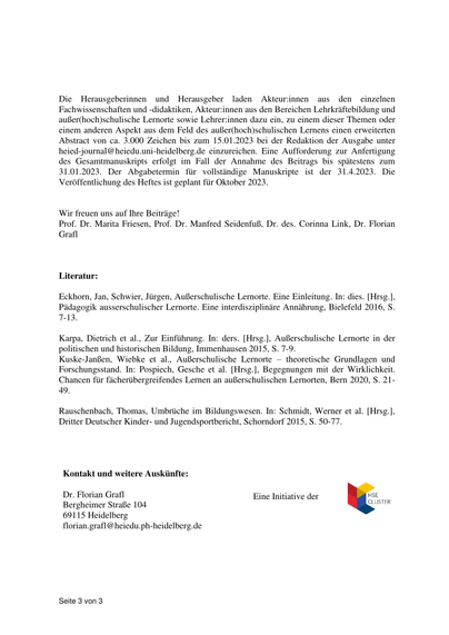 Erbeten sind zum einen Beiträge zu theoretisch-konzeptionellen Grundsatzfragen (z.B.
Review von Konzepten außerschulischen Lernens aus interdisziplinärer Sicht) sowie Beiträge
zu empirischen Forschungsprojekten (z.B. Vergleich der Wirksamkeit von schulischem und
außerschulischem Lernen) (max. 45.000 Zeichen); zum anderen kürzere Beiträge (ca. 20.000
Zeichen), in denen konkrete Projekte und Good Practice-Beispiele für Kooperationen mit
außer(hoch)schulischen Lernorten vorgestellt werden. Perspektiven und inhaltliche Fragen
könnten dabei unter anderem sein:
•
•
•
•
•
•
•
•
•
•
•
Ziele,
Inhalte,
Legitimationen
und
Kontexte
(hoch)schulischen
versus
außer(hoch)schulischen Lernens (in der Lehrer:innenbildung)
Fachdidaktische
und
fächerübergreifende
Perspektiven
und
Prinzipien
außer(hoch)schulischen Lernens
Innovative Konzepte, Modelle, Praktiken und Performanzen beim Lernen an
außer(hoch)schulischen Lernorten: Was macht die Attraktivität und Faszination
außer(hoch)schulischer Lernorte aus oder blenden außer(hoch)schulische Lernorte mit
Aura, Verpackung und Authentizität?
Empirische Untersuchungen zur Wirksamkeit des Lernens an außer(hoch)schulischen
Lernorten und seinen Gelingensbedingungen
Lernorte für alle? Oder für ein exklusives Publikum?