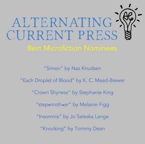 Graphic announcing Alternating Current Press Best Microfiction Nominees: 
Simon by Naz Knudsen
Each Droplet of Blood by KC Mead Brewer
Crown Shyness by Stephanie King
Stephmother by Melanie Figg
Insomnia by So Saleska
Knocking by Tommy Dean