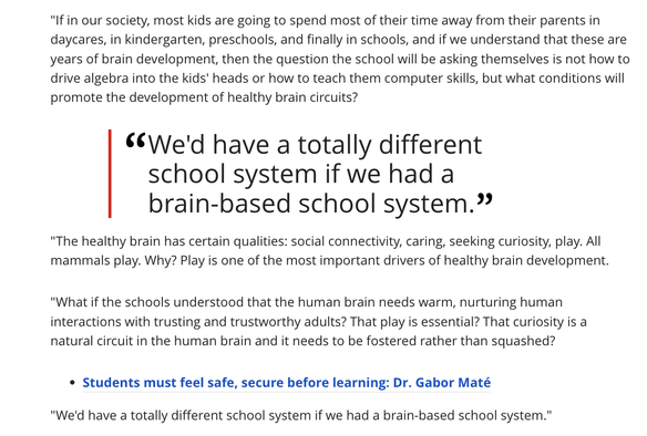 "If in our society, most kids are going to spend most of their time away from their parents in daycares, in kindergarten, preschools, and finally in schools, and if we understand that these are years of brain development, then the question the school will be asking themselves is not how to drive algebra into the kids' heads or how to teach them computer skills, but what conditions will promote the development of healthy brain circuits? \ . ¢¢We'd have a totally different

school system if we had a

brain-based school system.” "The healthy brain has certain qualities: social connectivity, caring, seeking curiosity, play. All mammals play. Why? Play is one of the most important drivers of healthy brain development. "What if the schools understood that the human brain needs warm, nurturing human interactions with trusting and trustworthy adults? That play is essential? That curiosity is a natural circuit in the human brain and it needs to be fostered rather than squashed?

¢ Students must feel safe, secure before learning: Dr. Gabor Maté

"We'd have a totally different school system if we had a brain-based school system."