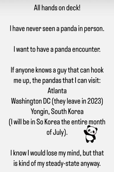 Black text, white background: All hands on deck. I have never seen a panda in person. I want to have a panda encounter. If anyone knows a guy that can hook me up, the pandas I can see are in Atlanta, Washington DC, or Yongin South Korea where I will be all of July.