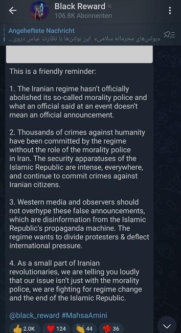 Screenshot des Telegram post von Black Reward

Text

"This is a friendly reminder:

1. The Iranian regime hasn’t officially abolished its so-called morality police and what an official said at an event doesn't mean an official announcement.

2. Thousands of crimes against humanity have been committed by the regime without the role of the morality police in Iran. The security apparatuses of the Islamic Republic are intense, everywhere, and continue to commit crimes against Iranian citizens.

3. Western media and observers should not overhype these false announcements, which are disinformation from the Islamic Republic's propaganda machine. The regime wants to divide protesters & deflect international pressure.

4. As a small part of Iranian revolutionaries, we are telling you loudly that our issue isn’t just with the morality police, we are fighting for regime change and the end of the Islamic Republic.

@black_reward #MahsaAmini"