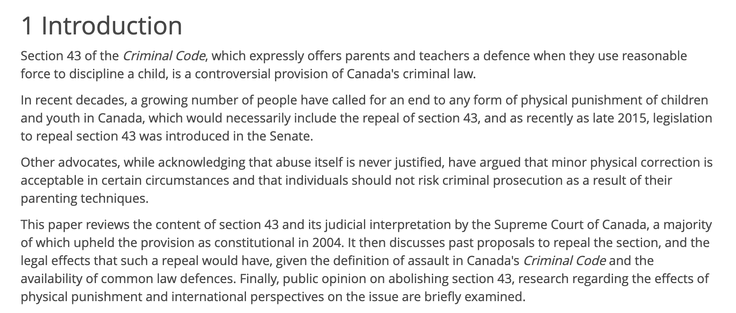 1 Introduction

Section 43 of the Criminal Code, which expressly offers parents and teachers a defence when they use reasonable force to discipline a child, is a controversial provision of Canada's criminal law.

In recent decades, a growing number of people have called for an end to any form of physical punishment of children and youth in Canada, which would necessarily include the repeal of section 43, and as recently as late 2015, legislation to repeal section 43 was introduced in the Senate.

Other advocates, while acknowledging that abuse itself is never justified, have argued that minor physical correction is acceptable in certain circumstances and that individuals should not risk criminal prosecution as a result of their parenting techniques.

This paper reviews the content of section 43 and its judicial interpretation by the Supreme Court of Canada, a majority of which upheld the provision as constitutional in 2004. It then discusses past proposals to repeal the section, and the legal effects that such a repeal would have, given the definition of assault in Canada's Criminal Code and the availability of common law defences. Finally, public opinion on abolishing section 43, research regarding the effects of physical punishment and international perspectives on the issue are briefly examined.
