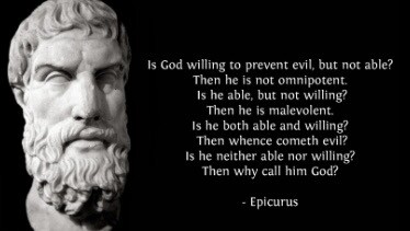 “is God willing to prevent evil, but not able? Then he is not omnipotent. Is he able, but not willing? Then he is malevolent. Is he both able and willing? Then whence cometh evil? Is he neither able nor willing? Then why call him God? - Epicurus”