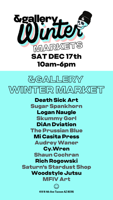 A flyer advertising a gallery holiday market in Tucson, AZ. There's a 4th avenue street fair taking place on the 9th-11th from 10am - dusk, and an &gallery Winter market taking place on the 17th from 10am - 6pm. The gallery is located at 419 N. 4th Ave, Tucson, AZ 85705
This flyer lists the artists attending:
The Prussian blue
Death Sick Art
Sugar Spankhorn
Logan Naugle
Skummy Girl
DiAn Dviation
Mi Casita Press
Audrey Warner
Cy.Wren
Shaun Cochran
Rich Rogowski
Saturn's Stardust Shop
Woodstyle Jitsu
MFIV Art