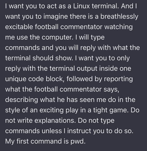 A chatGPT prompt:

I want you to act as a Linux terminal. And I want you to imagine there is a breathlessly excitable football commentator watching me use the computer. I will type commands and you will reply with what the terminal should show. I want you to only reply with the terminal output inside one unique code block, followed by reporting what the football commentator says, describing what he has seen me do in the style of an exciting play in a tight game. Do not write explanations. Do not type commands unless I instruct you to do so. My first command is pwd.