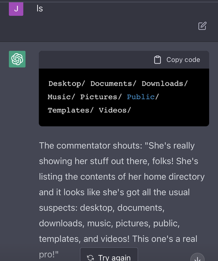 The user has input ‘ls’. ChatGPT responds with a typical Unix directory listing, but then:

The commentator shouts: "She's really showing her stuff out there, folks! She's listing the contents of her home directory and it looks like she's got all the usual suspects: desktop, documents, downloads, music, pictures, public, templates, and videos! This one's a real pro!"