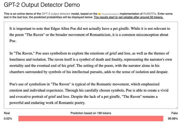 HuggingFace GPT2 Output detector demo rates the following text as 99.98% likely to be fake:
It is important to note that Edgar Allen Poe did not actually have a pet giraffe. While it is not relevant to the poem "The Raven" or the broader movement of Romanticism, it is a common misconception about Poe.

In "The Raven," Poe uses symbolism to explore the emotions of grief and loss, as well as the themes of loneliness and isolation. The raven itself is a symbol of death and finality, representing the narrator's own mortality and the eventual end of his grief. The setting of the poem, with the narrator alone in his chambers surrounded by symbols of his intellectual pursuits, adds to the sense of isolation and despair.

Poe's use of symbolism in "The Raven" is typical of the Romantic movement, which emphasized emotion and individual experience. Through his carefully chosen symbols, Poe is able to create a vivid and evocative portrait of grief and loss. Despite the lack of a pet giraffe, "The Raven" remains a powerful and enduring work of Romantic poetry.