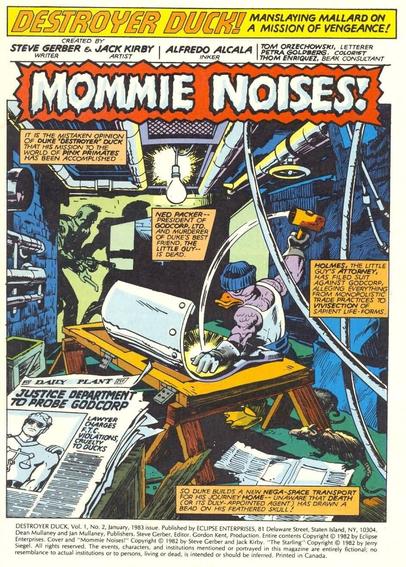 Splash page to DD #2:

"MOMMIE NOISES"

"It is the mistaken opinion of Duke "Destroyer" Duck that his mission to the world of pink primates has been accomplished. Ned Packer...President of GODCORP, Ltd. and murderer of Duke's best friend, the Little Guy...is dead. Holmes, the Little Guy's attorney, has filed suit against GODCORP, alleging everything from monopolistic trade practices to vivisection of sapient life-forms. So Duke builds a new nega-space transport for his journey home...unaware that death (or it's duly-appointed agent) has drawn a bead on his feathered skull!"