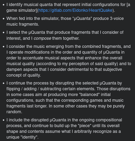 -    I identify musical quanta that represent initial configurations for [a game simulator](https://gitlab.com/Eidonko/HeartQuake).
 
-   When fed into the simulator, those “μQuanta" produce 3-voice music fragments.

-    I select the μQuanta that produce fragments that I consider of interest, and I compose them together.

-    I consider the music emerging from the combined fragments, and I operate modifications in the order and quantity of μQuanta in order to accentuate musical aspects that enhance the overall musical quality (according to my perception of said quality) and to dampen aspects that I consider detrimental to that subjective concept of quality.

-    I continue the process by disrupting the selected μQuanta by flipping / adding / subtracting certain elements. Those disruptions in some cases aim at producing more "balanced" initial configurations, such that the corresponding games and music fragments last longer. In some other cases they may be purely random.

-    I include the disrupted μQuanta in the ongoing compositional process, and continue to build up the "piece" until its overall shape and contents assume what I arbitrarily recognize as a unique "identity".