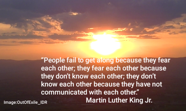 Image is a screenshot from a video I took somewhere - sometime.  I don't remember right now.

A golden sun paints the horizon orange, as shadows fall across the earth below. Above the leaden clouds make way for light, just as darkness falls upon the day.

A quote in white text is superimposed below the sun reading:

“People fail to get along because they fear each other; they fear each other because they don't know each other; they don't know each other because they have not communicated with each other”
Martin Luther King Jr
(Image:OutOfExile_IDR)