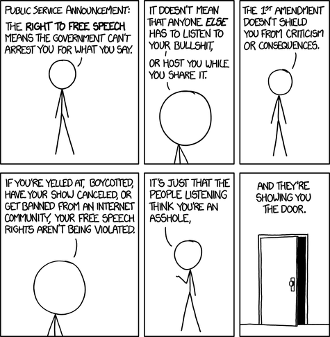 PUBLIC SERVICE ANNOUNCEMENT: | | IT DOESNT MEAN | | THE. 127 AMENDNENT SPEECH | | THAT ANYONE ELSE | | DOESN'T SHELD Eé%@%e?ﬁm CANT | [ HAS TO LISTEN T || You FROM CRITICISHM ARREST YOU FoR WHAT You 5, | | YOUR BULLSHT | | OR CONSEQUENCES. J OR HOST YOU WHIE ) K YOU SHARE IT. % \ IF YOU'RE YELLED AT, BOYCOTTED, | | IT'S JUST THAT THE | | AND THEY'RE HAVE YOUR SHOW CANCELED, OR | | PEOPLE LISTENING || SHOUING YoU GET BANNED FRoM AN INTERNET | | THINK YOURE AN THE DOOR. COMMUNITY, YOUR FREE SPEECH | | ASSHOLE, RIGHTS AREN'T BEING VIOLATED, \ ) 1 l J N T ]