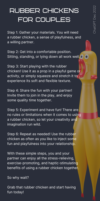 RUBBER CHICKENS FOR COUPLES

ChatGPT Dec 2022

Step 1: Gather your materials. You will need a rubber chicken, a sense of playfulness, and a willing partner.

Step 2: Get into a comfortable position. Sitting, standing, or lying down all work well.

Step 3: Start playing with the rubber chicken! Use it as a prop in a playful game or activity, or simply squeeze and stretch it to experience its soft and flexible texture.

Step 4: Share the fun with your partner! Invite them to join in the play, and enjoy some quality time together.

Step 5: Experiment and have fun! There are no rules or limitations when it comes to using a rubber chicken, so let your creativity and imagination run wild.

Step 6: Repeat as needed! Use the rubber

chicken as often as you like to inject some

fun and playfulness into your relationship.

With these simple steps, you and your partner can enjoy all the stress-relieving, exercise-promoting, and haptic-stimulating benefits of using a rubber chicken together.

So why wait?

Grab that rubber chicken and start having fun today!

Image to right is a photo of a rubber chicken