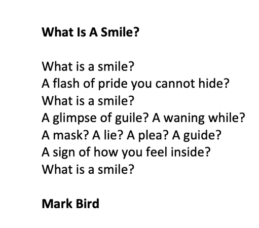 What Is A Smile?

What is a smile?
A flash of pride you cannot hide? 
What is a smile?
A glimpse of guile? A waning while?
A mask? A lie? A plea? A guide?
A sign of how you feel inside?
What is a smile?

Mark Bird