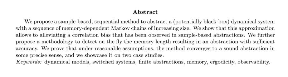 Abstract

We propose a sample-based, sequential method to abstract a (potentially black-box) dynamical system with a sequence of memory-dependent Markov chains of increasing size. We show that this approximation allows to alleviating a correlation bias that has been observed in sample-based abstractions. We further propose a methodology to detect on the fly the memory length resulting in an abstraction with sufficient accuracy. We prove that under reasonable assumptions, the method converges to a sound abstraction in some precise sense, and we showcase it on two case studies. Keywords: dynamical models, switched systems, finite abstractions, memory, ergodicity, observability.