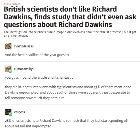 News headline screenshot: British scientists don't like Richard Dawkins, finds study that didn't even ask questions about Richard Dawkins investigaton into science's public image didn't even ask about atheist professor 
And the best headline of the year goes to. 
cumaeansibyl: you guys I found the article and it's fantastic they did in-depth interviews with 137 scientists and about 35% of them mentioned Dawkins unprompted, and about 80% of those were apparently just desperate to tell someone how much they hate him 

28% of scientists hate Richard Dawkins so much that they just start spouting off about his bullshit unprompted.