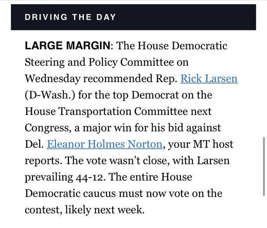 LARGE MARGIN: The House Democratic Steering and Policy Committee on Wednesday recommended Rep. Rick Larsen (D-Wash.) for the top Democrat on the House Transportation Committee next Congress, a major win for his bid against Del. Eleanor Holmes Norton. The vote wasn't close, with Larsen prevailing 44-12. The entire House Democratic caucus must now vote on the contest, likely next week.