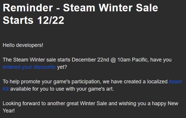 Screenshot of an email from Steam which reads: 

Reminder - Steam Winter Sale Starts 12/22

Hello developers!

The Steam Winter sale starts December 22nd @ 10am Pacific, have you entered your discounts yet?

To help promote your game's participation, we have created a localized Asset Kit available for you to use with your game's art.

Looking forward to another great Winter Sale and wishing you a happy New Year!