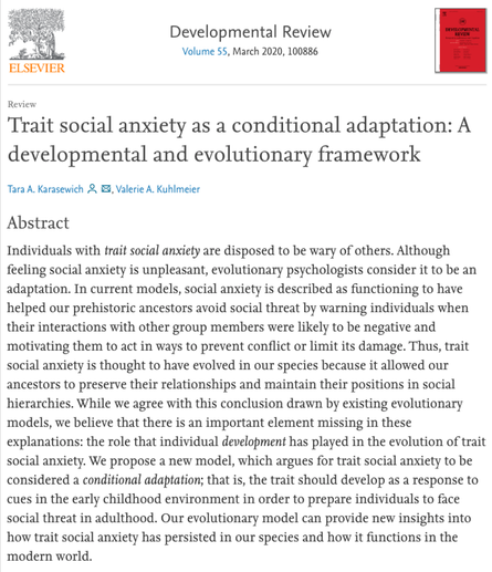 This image contains the abstract for the paper.  The abstract reads:
Abstract
Individuals with trait social anxiety are disposed to be wary of others. Although feeling social anxiety is unpleasant, evolutionary psychologists consider it to be an adaptation. In current models, social anxiety is described as functioning to have helped our prehistoric ancestors avoid social threat by warning individuals when their interactions with other group members were likely to be negative and motivating them to act in ways to prevent conflict or limit its damage. Thus, trait social anxiety is thought to have evolved in our species because it allowed our ancestors to preserve their relationships and maintain their positions in social hierarchies. While we agree with this conclusion drawn by existing evolutionary models, we believe that there is an important element missing in these explanations: the role that individual development has played in the evolution of trait social anxiety. We propose a new model, which argues for trait social anxiety to be considered a conditional adaptation; that is, the trait should develop as a response to cues in the early childhood environment in order to prepare individuals to face social threat in adulthood. Our evolutionary model can provide new insights into how trait social anxiety has persisted in our species and how it functions in the modern world.