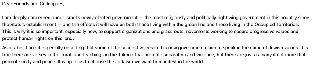Dear Friends and Colleagues, 

I am deeply concerned about Israel's newly elected government -- the most religiously and politically right wing government in this country since the State's establishment -- and the effects it will have on both those living within the green line and those living in the Occupied Territories. This is why it is so important, especially now, to support organizations and grassroots movements working to secure progressive values and protect human rights on this land. 
As a rabbi, I find it especially upsetting that some of the scariest voices in this new government claim to speak in the name of Jewish values. It is true there are verses in the Torah and teachings in the Talmud that promote separation and violence, but there are just as many if not more that promote unity and peace. It is up to us to choose the Judaism we want to manifest in the world.