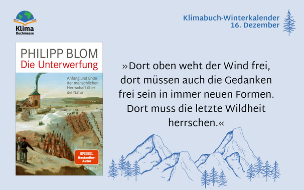 Zitat: »Dort oben weht der Wind frei, dort müssen auch die Gedanken frei sein in immer neuen Formen. Dort muss die letzte Wildheit herrschen.«
Rechts neben dem Zitat: Buchcover „Die Unterwerfung – Anfang und Ende der menschlichen Herrschaft über die Natur“ von Philipp Blom, Carl Hanser Verlag. Auf dem Gemälde auf dem Cover stehen vorne zwei Männer in der Kleidung des 19. Jahrhunderts. Dahinter ist eine Art Tribüne mit Stufen, auf denen Menschen sitzen. Ganz dahinter eine kleine Fabrik mit rauchendem Schlot.
Text rechts oben: 16. Dezember
Links oben: Logo Klimabuchmesse, Schriftzug darüber ein aufgeschlagenes Buch auf dem eine Weltkugel liegt.
