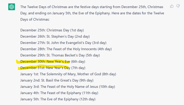 AI response to a question about the twelve days of Christmas, with December 30th as New Year's Eve and December 31st as New Year's Day highlighted. 

The complete text is:

The Twelve Days of Christmas are the festive days starting from December 25th, Christmas Day, and ending on January 5th, the Eve of the Epiphany. Here are the dates for the Twelve Days of Christmas:

December 25th: Christmas Day (1st day)

December 26th: St. Stephen’s Day (2nd day)

December 27th: St. John the Evangelist's Day (3rd day)

December 28th: The Feast of the Holy Innocents (4th day)

December 29th: St. Thomas Becket's Day (5th day) 

December 30th: New Year'siEve (6th day)

December 31st: New Year's Day (7th day)

January 1st: The Solemnity of Mary, Mother of God (8th day)

January 2nd: St. Basil the Great's Day (9th day)

January 3rd: The Feast of the Holy Name of Jesus (10th day)

January 4th: The Feast of the Epiphany (11th day)

January 5th: The Eve of the Epiphany (12th day)