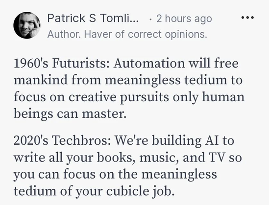 1969s Futurists: Automation will free mankind from meaningless tedium to focus on creative pursuits only human beings can master.
2020s Techbros: We're building AI to write all your Books, Music and TV so you can focus on the meaningless tedium of your cubicle job.