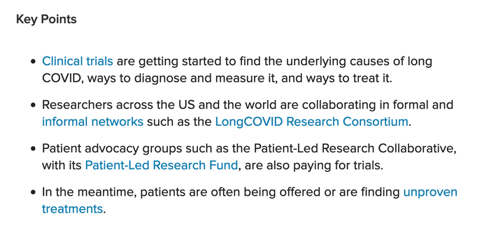 Key Points.
- Clinical trials are getting started to find the underlying causes of Long Covid, ways to diagnose and measure it, and ways to treat it.
- Researchers across the US and the world are collaborating in formal and informal networks such as the Long Covid Research Consortium.
- Patient advocacy groups such as the Patient-Led Research Collaborative, with its Patient-Led Research Fund, are also paying for trials.
- In the meantime, patients are often being offered or are finding unproven treatments.