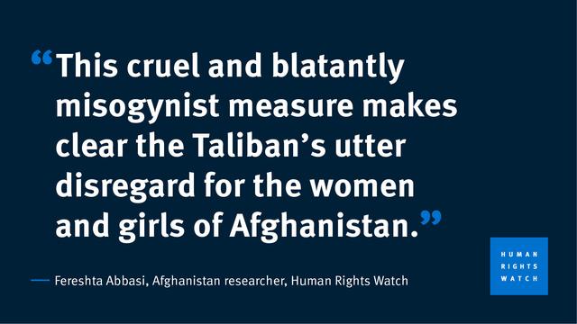 "This cruel and blatantly misogynist measure makes clear the Taliban's utter disregard for the women and girls of Afghanistan." Fereshta Abbasi, Afghanistan researcher, Human Rights Watch