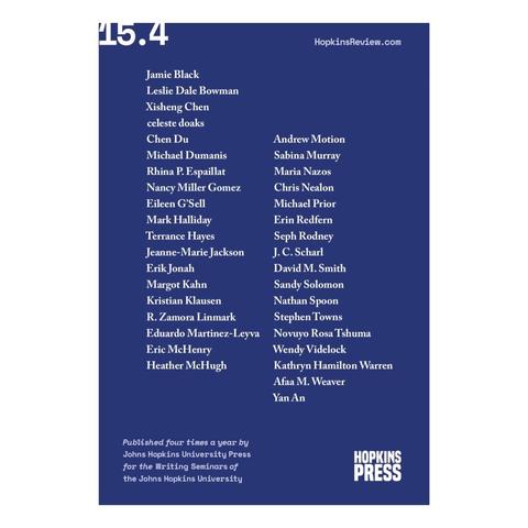 Back cover of The Hopkins Review 15.4
with list of contributors:

Jamie Black
Leslie Dale Bowman
Kisheng Chen
celeste doaks
Chen Du
Andrew Motion
Michael Dumanis
Sabina Murray
Rhina P. Espaillat
Maria Nazos
Nancy Miller Gomez
Chris Nealon
Eileen G'Sell
Michael Prior
Mark Halliday
Erin Redfern
Terrance Hayes
Seph Rodney
Jeanne-Marie Jackson
J. C. Scharl
Erik Jonah
David M. Smith
Margot Kahn
Sandy Solomon
Kristian Klausen
Nathan Spoon
R. Zamora Linmark
Stephen Towns
Eduardo Martinez-Leyva 
Novuyo Rosa Tshuma
Eric McHenry
Wendy Videlock
Heather McHugh
Kathryn Hamilton Warren
Afaa M. Weaver
Yan An