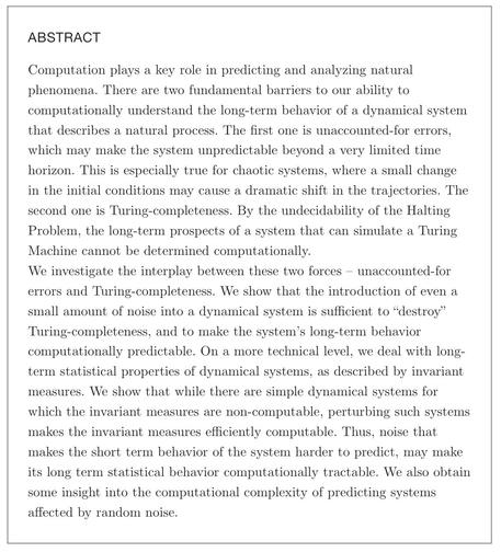 ABSTRACT Computation plays a key role in predicting and analyzing natural phenomena. There are two fundamental barriers to our ability to computationally understand the long-term behavior of a dynamical system that describes a natural process. The first one is unaccounted-for errors, which may make the system unpredictable beyond a very limited time horizon. This is especially true for chaotic systems, where a small change in the initial conditions may cause a dramatic shift in the trajectories. The second one is Turing-completeness. By the undecidability of the Halting Problem, the long-term prospects of a system that can simulate a Turing Machine cannot be determined computationally. We investigate the interplay between these two forces - unaccounted-for errors and Turing-completeness. We show that the introduction of even a small amount of noise into a dynamical system is sufficient to "destroy" Turing-completeness, and to make the system's long-term behavior computationally predictable. On a more technical level, we deal with long- term statistical properties of dynamical systems, as described by invariant measures. We show that while there are simple dynamical systems for which the invariant measures are non-computable, perturbing such systems makes the invariant measures efficiently computable. Thus, noise that makes the short term behavior of the system harder to predict, may make its long term statistical behavior computationally tractable. …