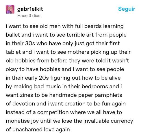tumblr textpost: i want to see old men with full beards learning ballet and i want to see terrible art from people in their 30s who have only just got their first tablet and i want to see mothers picking up their old hobbies from before they were told it wasn't okay to have hobbies and i want to see people in their early 20s figuring out how to be alive by making bad music in their bedrooms and i want zines to be handmade paper pamphlets of devotion and i want creation to be fun again instead of a competition where we all have to monetise joy until we lose the invaluable currency of unashamed love again