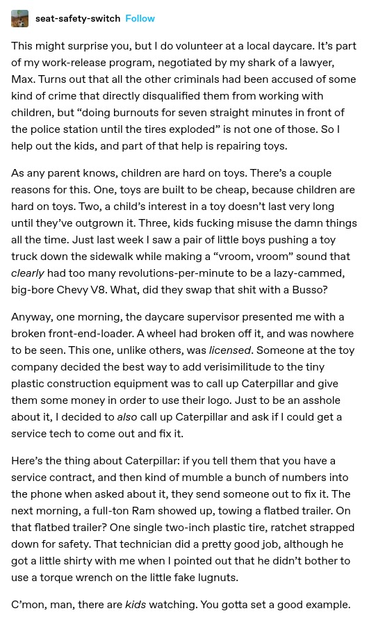 seat-safety-switch:

This might surprise you, but | do volunteer at a local daycare. It part of my work-release program, negotiated by my shark of a lawyer, Max. Turns out that all the other criminals had been accused of some kind of crime that directly disqualified them from working with children, but “doing burnouts for seven straight minutes in front of the police station until the tires exploded” is not one of those. 

As any parent knows, children are hard on toys. Anyway, one morning, the daycare supervisor presented me with a broken front-end-loader.  Someone at the toy company decided the best way to add verisimilitude to the tiny plastic construction equipment was to call up Caterpillar and give them some money in order to use their logo. Just to be an asshole about it, | decided to also call up Caterpillar and ask if | could get a service tech to come out and fix it.

Here’s the thing about Caterpillar: if you tell them that you have a service contract, and then kind of mumble a bunch of numbers into the phone when asked about it, they send someone out to fix it. The next morning, a full-ton Ram showed up, towing a flatbed trailer. On that flatbed trailer? One single two-inch plastic tire, ratchet strapped down for safety. That technician did a pretty good job, although he got alittle shirty with me when | pointed out that he didn't bother to use a torque wrench on the lttle fake lugnuts.

C’mon, man, there are kids watching. You gotta set a good example.