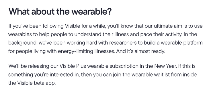If you’ve been following Visible for a while, you’ll know that our ultimate aim is to use wearables to help people to understand their illness and pace their activity. In the background, we’ve been working hard with researchers to build a wearable platform for people living with energy-limiting illnesses. And it’s almost ready.

We’ll be releasing our Visible Plus wearable subscription in the New Year. If this is something you’re interested in, then you can join the wearable waitlist from inside the Visible beta app.