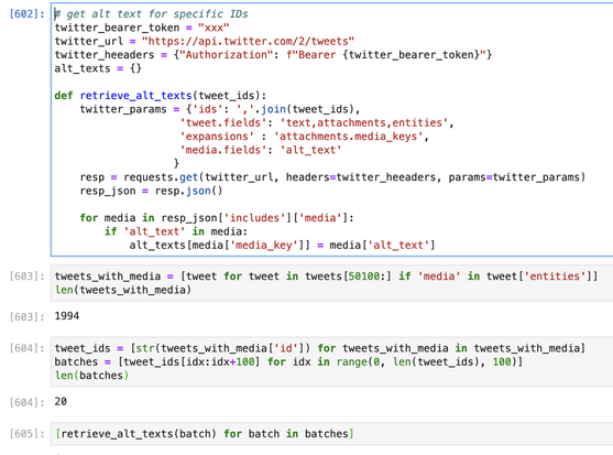 Jupyter notebook cells with python code.

# get alt text for specific IDs
twitter_bearer_token = "xxx"
twitter_url = "https://api.twitter.com/2/tweets"
twitter_heeaders = {"Authorization": f"Bearer {twitter_bearer_token}"}
alt_texts = {}

def retrieve_alt_texts(tweet_ids):
    twitter_params = {'ids': ','.join(tweet_ids),
                    'tweet.fields': 'text,attachments,entities', 
                    'expansions' : 'attachments.media_keys',
                    'media.fields': 'alt_text'
                   }
    resp = requests.get(twitter_url, headers=twitter_heeaders, params=twitter_params)
    resp_json = resp.json()
    
    for media in resp_json['includes']['media']:
        if 'alt_text' in media:
            alt_texts[media['media_key']] = media['alt_text']

tweets_with_media = [tweet for tweet in tweets[50100:] if 'media' in tweet['entities']]
len(tweets_with_media)

output: 1994

tweet_ids = [str(tweets_with_media['id']) for tweets_with_media in tweets_with_media]
batches = [tweet_ids[idx:idx+100] for idx in range(0, len(tweet_ids), 100)]
len(batches)

output: 20