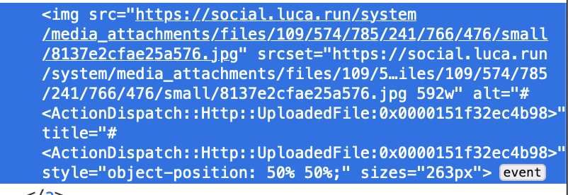 Screenshot Firefox developer tools showing the broken alt text of an image as source code: 

<img src="https://social.luca.run/system/media_attachments/files/109/574/785/241/766/476/small/8137e2cfae25a576.jpg" srcset="https://social.luca.run/system/media_attachments/files/109/574/785/241/766/476/original/8137e2cfae25a576.jpg 1142w, https://social.luca.run/system/media_attachments/files/109/574/785/241/766/476/small/8137e2cfae25a576.jpg 592w" alt="#<ActionDispatch::Http::UploadedFile:0x0000151f32ec4b98>" title="#<ActionDispatch::Http::UploadedFile:0x0000151f32ec4b98>" style="object-position: 50% 50%;" sizes="263px">
