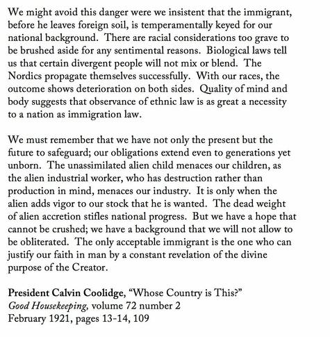 We might avoid this danger were we insistent that the immigrant, before he leaves foreign soil, is temperamentally keyed for our national background.  There are racial considerations too grave to be brushed aside for any sentimental reasons.  Biological laws tell us that certain divergent people will not mix or blend.  The Nordics propagate themselves successfully.  With our races, the outcome shows deterioration on both sides.  Quality of mind and body suggests that observance of ethnic law is as great a necessity to a nation as immigration law.

We must remember that we have not only the present but the future to safeguard; our obligations extend even to generations yet unborn.  The unassimilated alien child menaces our children, as the alien industrial worker, who has destruction rather than production in mind, menaces our industry.  It is only when the alien adds vigor to our stock that he is wanted.  The dead weight of alien accretion stifles national progress.  But we have a hope that cannot be crushed; we have a background that we will not allow to be obliterated.  The only acceptable immigrant is the one who can justify our faith in man by a constant revelation of the divine purpose of the Creator.

President Calvin Coolidge, “Whose Country is This?”
Good Housekeeping, volume 72 number 2
February 1921, pages 13-14, 109